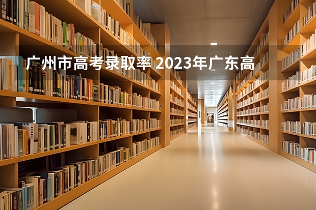 广州市高考录取率 2023年广东高考录取率