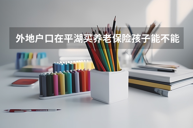 外地户口在平湖买养老保险孩子能不能高考 平湖笔庄在哪?它是产毛笔的地方，专门高考书法用的笔。有知道的请告我谢谢。