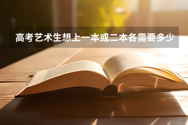 高考艺术生想上一本或二本各需要多少分