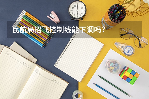 民航局招飞控制线能下调吗?