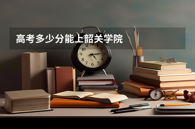 高考多少分能上韶关学院