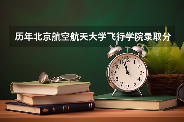 历年北京航空航天大学飞行学院录取分数(最适合男生报考的院系和专业——航空院校里的飞行生)