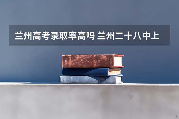 兰州高考录取率高吗 兰州二十八中上线率