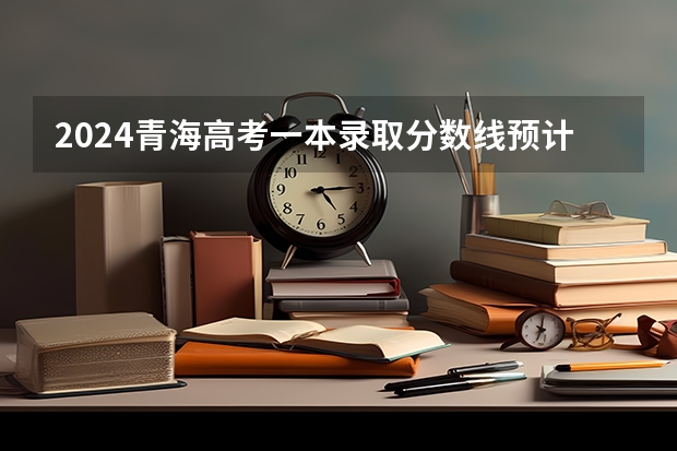 2024青海高考一本录取分数线预计是多少 一本分数线预估