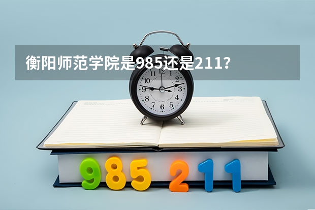 衡阳师范学院是985还是211? 衡阳大学是985还是211