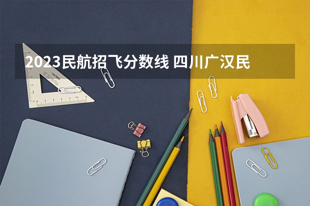 2023民航招飞分数线 四川广汉民航飞行学院飞行技术专业的学费和分数线