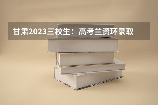 甘肃2023三校生:高考兰资环录取分数线(兰资环专科甘肃录取人数)