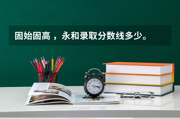 固始固高 ，永和录取分数线多少。 全科分数又是多少