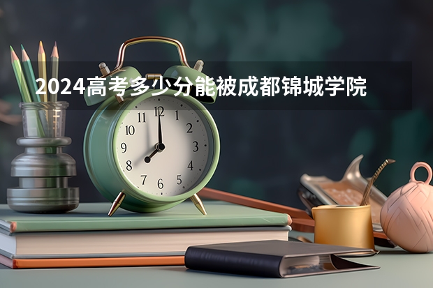2024高考多少分能被成都锦城学院录取