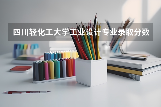 四川轻化工大学工业设计专业录取分数线多少分,排名怎么样